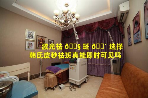 激光祛 🐧 斑 🌴 选择韩氏皮秒祛斑真能即时可见吗